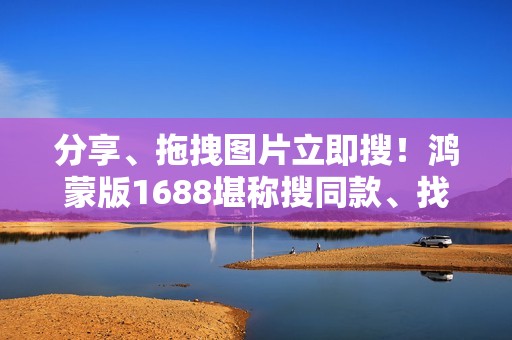 分享、拖拽图片立即搜！鸿蒙版1688堪称搜同款、找工厂神器