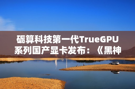 砺算科技第一代TrueGPU系列国产显卡发布：《黑神话：悟空》1080P高画质70帧，9月启动量产