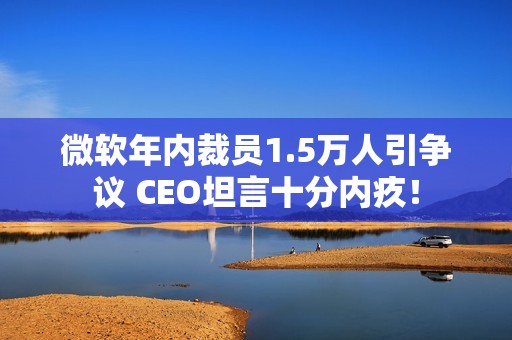 微软年内裁员1.5万人引争议 CEO坦言十分内疚！