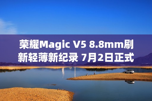 荣耀Magic V5 8.8mm刷新轻薄新纪录 7月2日正式发布