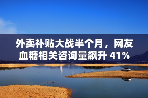 外卖补贴大战半个月，网友血糖相关咨询量飙升 41%