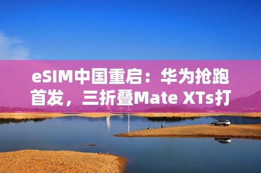 eSIM中国重启：华为抢跑首发，三折叠Mate XTs打响第一枪