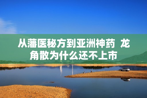 从藩医秘方到亚洲神药  龙角散为什么还不上市