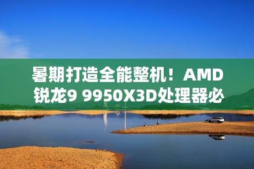 暑期打造全能整机！AMD 锐龙9 9950X3D处理器必备