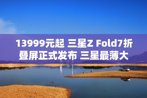 13999元起 三星Z Fold7折叠屏正式发布 三星最薄大折叠！
