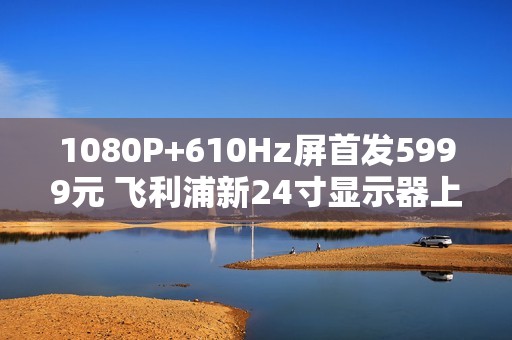 1080P+610Hz屏首发5999元 飞利浦新24寸显示器上市