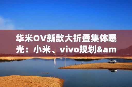 华米OV新款大折叠集体曝光：小米、vivo规划&ldquo;阔折叠&rdquo;