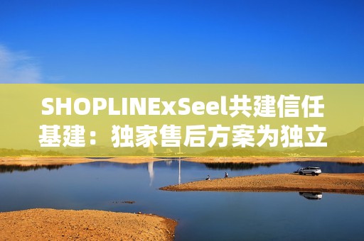 SHOPLINExSeel共建信任基建：独家售后方案为独立站商家提供保障