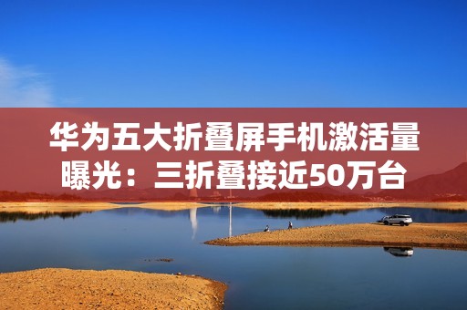华为五大折叠屏手机激活量曝光：三折叠接近50万台