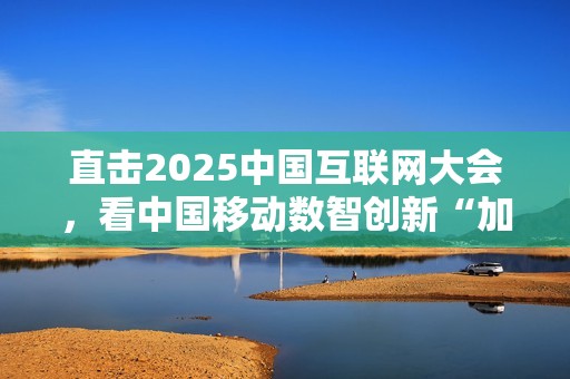 直击2025中国互联网大会，看中国移动数智创新“加速度”