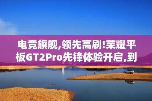 电竞旗舰,领先高刷!荣耀平板GT2Pro先锋体验开启,到手价2294.15元
