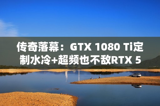 传奇落幕：GTX 1080 Ti定制水冷+超频也不敌RTX 5050！