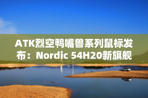ATK烈空鸭嘴兽系列鼠标发布：Nordic 54H20新旗舰主控 首发499元