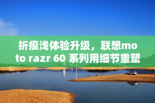 折痕浅体验升级，联想moto razr 60 系列用细节重塑小折叠新标准