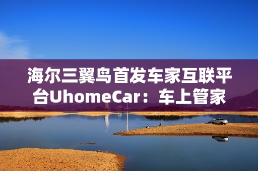 海尔三翼鸟首发车家互联平台UhomeCar：车上管家家中控车