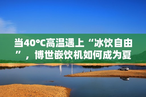 当40℃高温遇上“冰饮自由”，博世嵌饮机如何成为夏日救星？