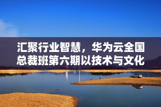 汇聚行业智慧，华为云全国总裁班第六期以技术与文化双轮驱动企业成长