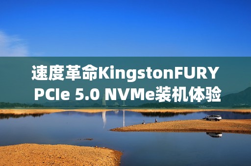 速度革命KingstonFURY PCIe 5.0 NVMe装机体验