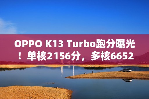 OPPO K13 Turbo跑分曝光！单核2156分，多核6652分