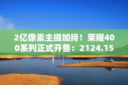 2亿像素主摄加持！荣耀400系列正式开售：2124.15元起冠绝同档