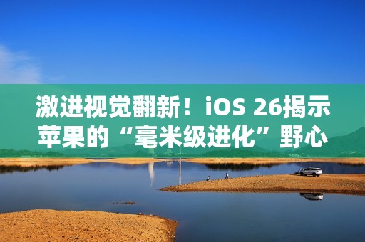 激进视觉翻新！iOS 26揭示苹果的“毫米级进化”野心