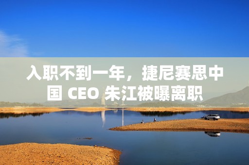 入职不到一年，捷尼赛思中国 CEO 朱江被曝离职