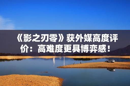 《影之刃零》获外媒高度评价：高难度更具博弈感！