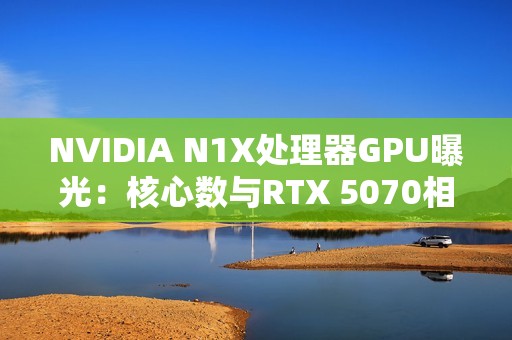 NVIDIA N1X处理器GPU曝光：核心数与RTX 5070相同