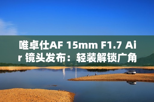 唯卓仕AF 15mm F1.7 Air 镜头发布：轻装解锁广角创作自由