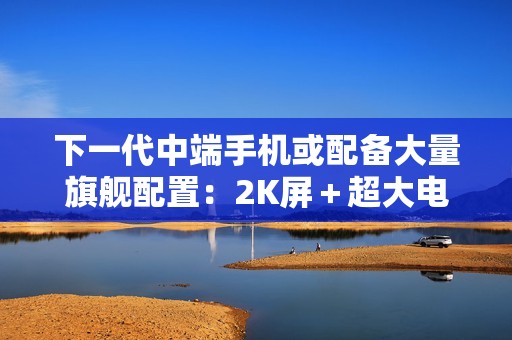 下一代中端手机或配备大量旗舰配置：2K屏＋超大电池