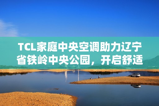 TCL家庭中央空调助力辽宁省铁岭中央公园，开启舒适人居新篇