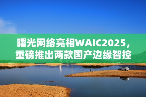 曙光网络亮相WAIC2025，重磅推出两款国产边缘智控一体机