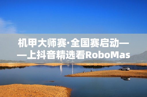机甲大师赛·全国赛启动——上抖音精选看RoboMaster机甲大师赛