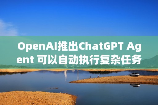 OpenAI推出ChatGPT Agent 可以自动执行复杂任务
