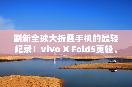 刷新全球大折叠手机的最轻纪录！vivo X Fold5更轻、更薄、更强！