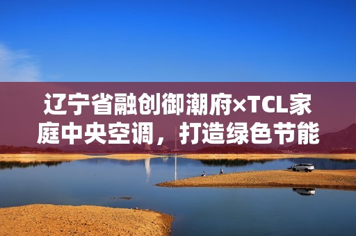 辽宁省融创御潮府×TCL家庭中央空调，打造绿色节能品质生活圈