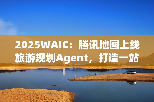 2025WAIC：腾讯地图上线旅游规划Agent，打造一站式智能出行新体验