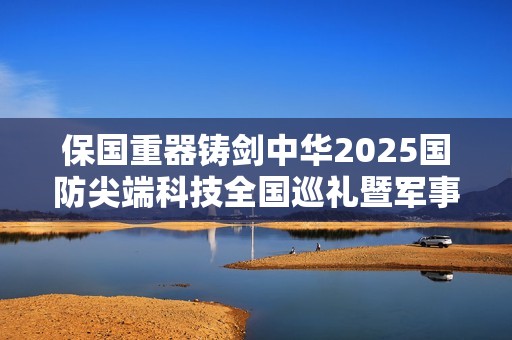 保国重器铸剑中华2025国防尖端科技全国巡礼暨军事主题嘉年华8月1日登陆重庆