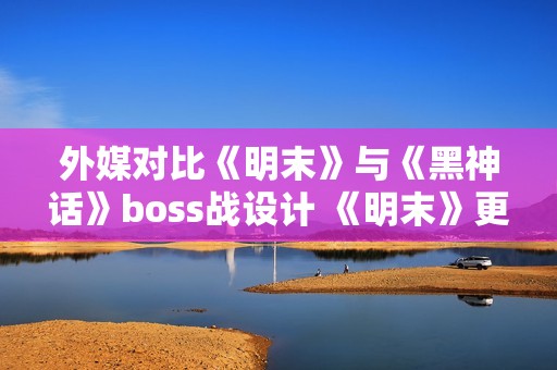 外媒对比《明末》与《黑神话》boss战设计 《明末》更胜一筹
