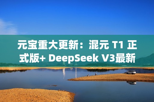 元宝重大更新：混元 T1 正式版+ DeepSeek V3最新版，一次给足