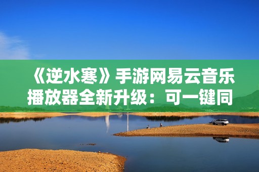 《逆水寒》手游网易云音乐播放器全新升级：可一键同步红心歌单