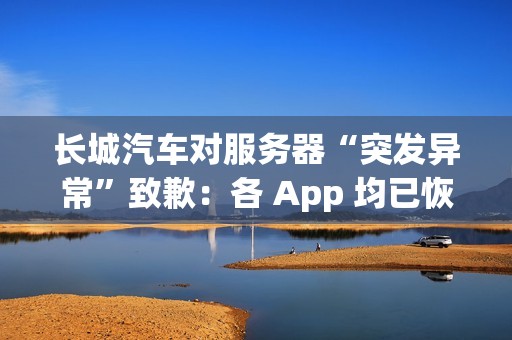 长城汽车对服务器“突发异常”致歉：各 App 均已恢复正常使用