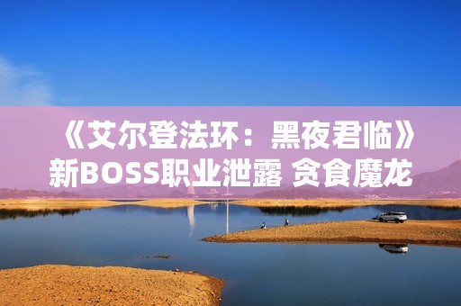《艾尔登法环：黑夜君临》新BOSS职业泄露 贪食魔龙回归