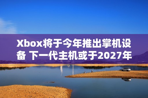 Xbox将于今年推出掌机设备 下一代主机或于2027年推出