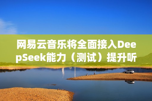 网易云音乐将全面接入DeepSeek能力（测试）提升听歌找歌、互动交流体验