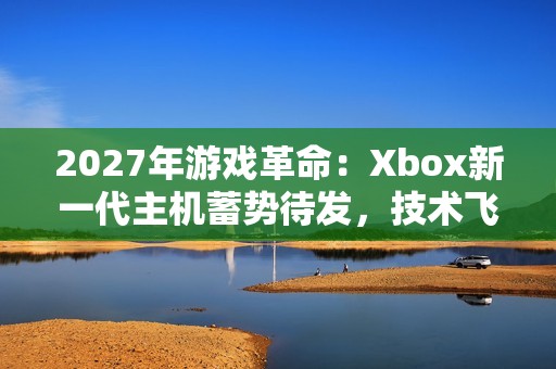 2027年游戏革命：Xbox新一代主机蓄势待发，技术飞跃引领未来娱乐潮流