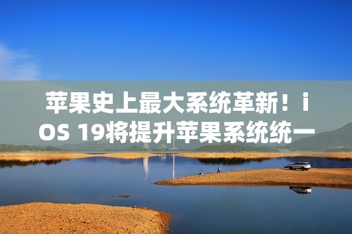 苹果史上最大系统革新！iOS 19将提升苹果系统统一性