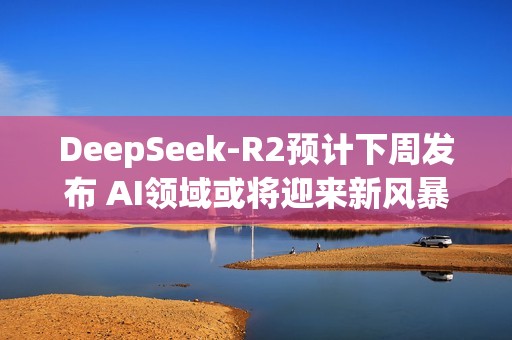 DeepSeek-R2预计下周发布 AI领域或将迎来新风暴？