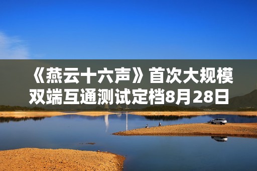 《燕云十六声》首次大规模双端互通测试定档8月28日