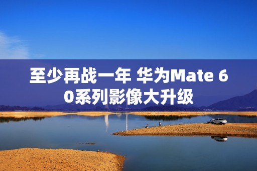 至少再战一年 华为Mate 60系列影像大升级